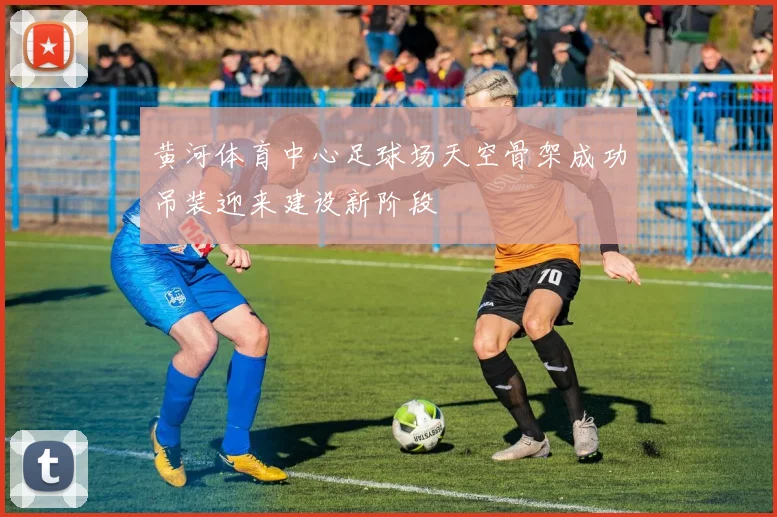 黄河体育中心足球场天空骨架成功吊装迎来建设新阶段