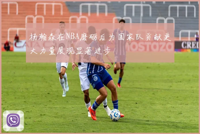 杨瀚森在NBA磨砺后为国家队贡献更大力量展现显著进步