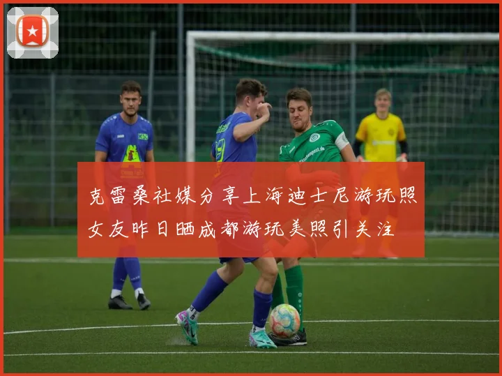 克雷桑社媒分享上海迪士尼游玩照女友昨日晒成都游玩美照引关注