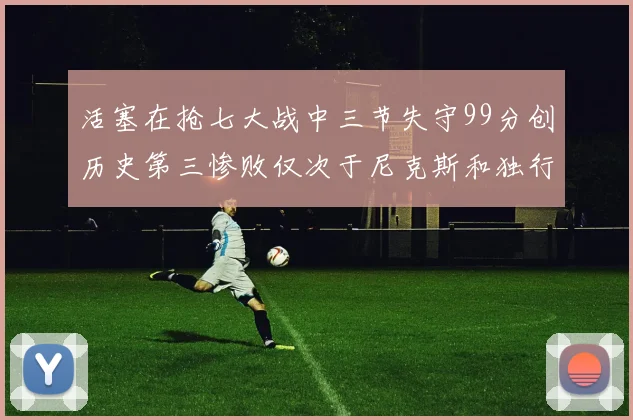活塞在抢七大战中三节失守99分创历史第三惨败仅次于尼克斯和独行侠