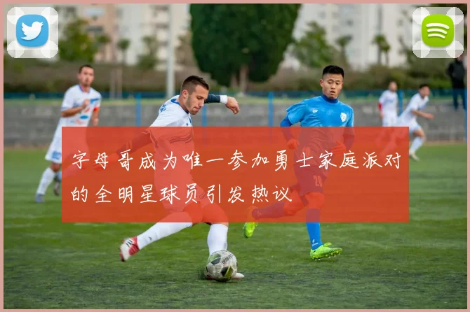 字母哥成为唯一参加勇士家庭派对的全明星球员引发热议