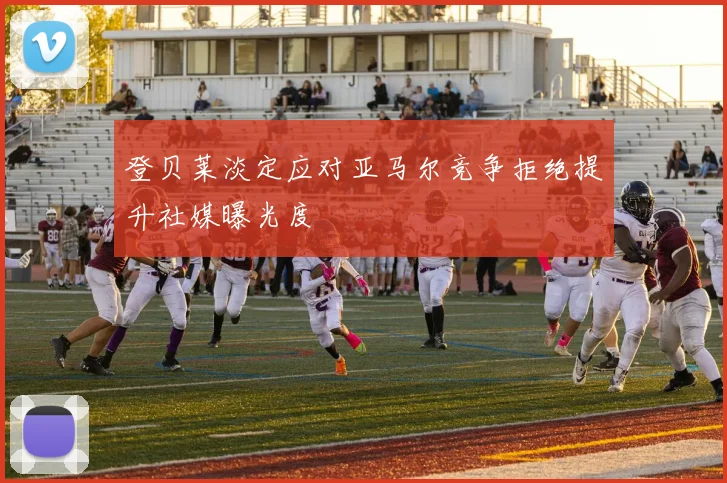 登贝莱淡定应对亚马尔竞争拒绝提升社媒曝光度