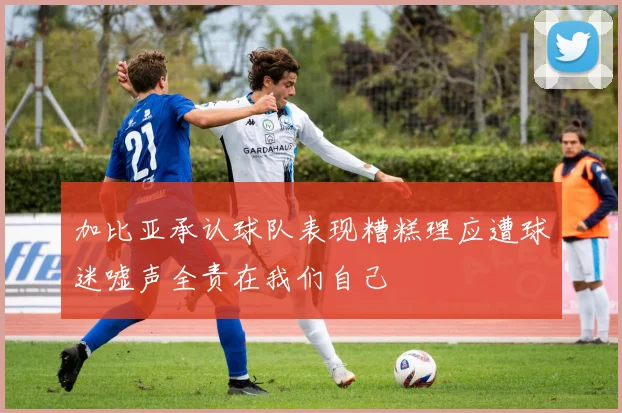 加比亚承认球队表现糟糕理应遭球迷嘘声全责在我们自己