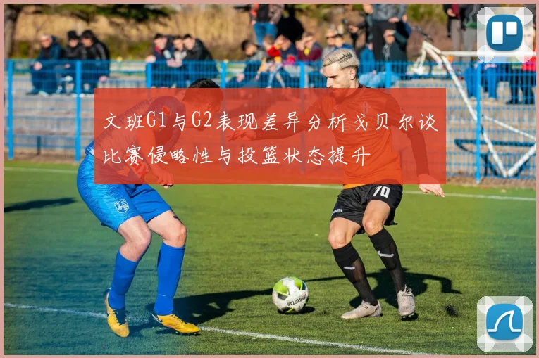 文班G1与G2表现差异分析戈贝尔谈比赛侵略性与投篮状态提升