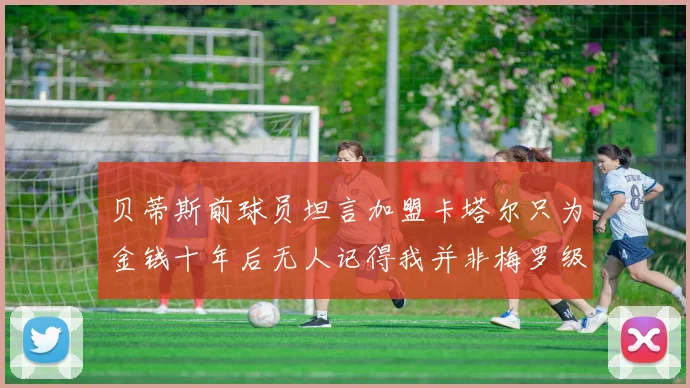 贝蒂斯前球员坦言加盟卡塔尔只为金钱十年后无人记得我并非梅罗级别