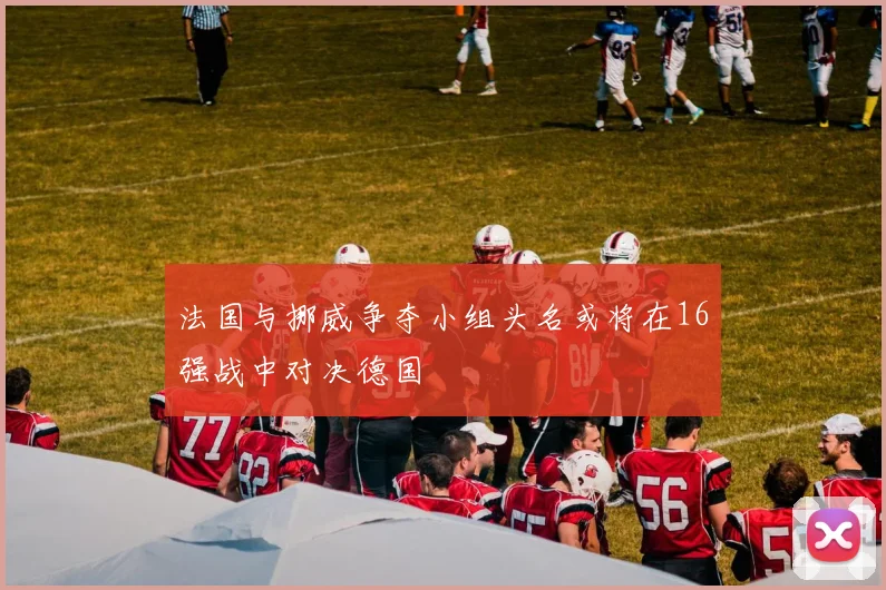 法国与挪威争夺小组头名或将在16强战中对决德国
