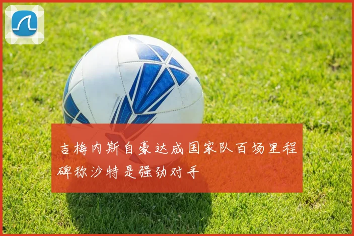 吉梅内斯自豪达成国家队百场里程碑称沙特是强劲对手