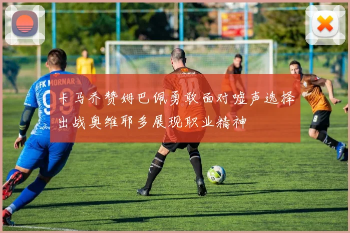 卡马乔赞姆巴佩勇敢面对嘘声选择出战奥维耶多展现职业精神