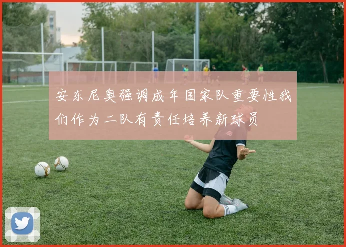 安东尼奥强调成年国家队重要性我们作为二队有责任培养新球员