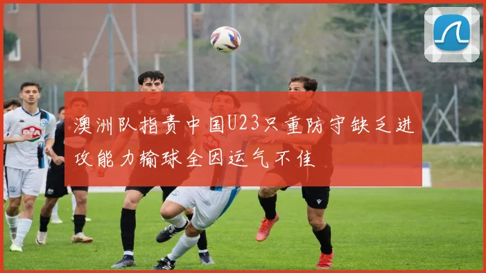 澳洲队指责中国U23只重防守缺乏进攻能力输球全因运气不佳