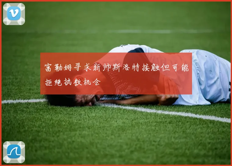 富勒姆寻求新帅斯洛特接触但可能拒绝执教机会
