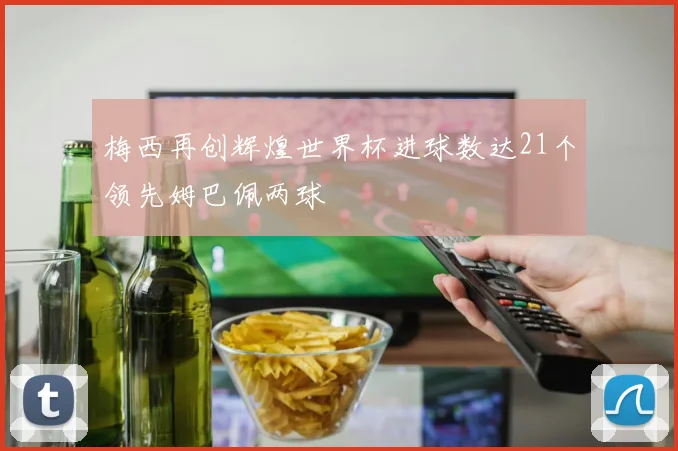 梅西再创辉煌世界杯进球数达21个领先姆巴佩两球