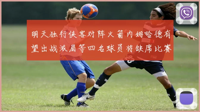 明天独行侠客对阵火箭内姆哈德有望出战浓眉等四名球员将缺席比赛