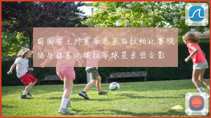 前国安主帅塞蒂恩亲临拉帕比赛现场与赫塞比埃拉等球星亲密合影