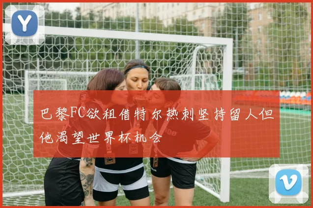 巴黎FC欲租借特尔热刺坚持留人但他渴望世界杯机会