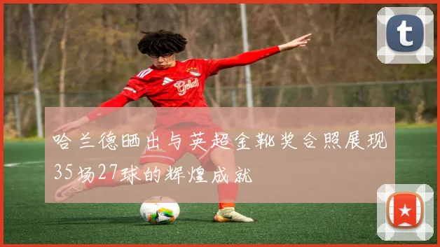哈兰德晒出与英超金靴奖合照展现35场27球的辉煌成就