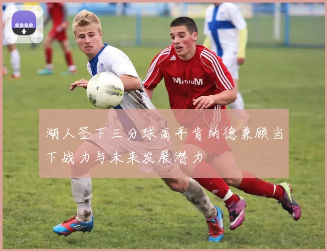 湖人签下三分球高手肯纳德兼顾当下战力与未来发展潜力