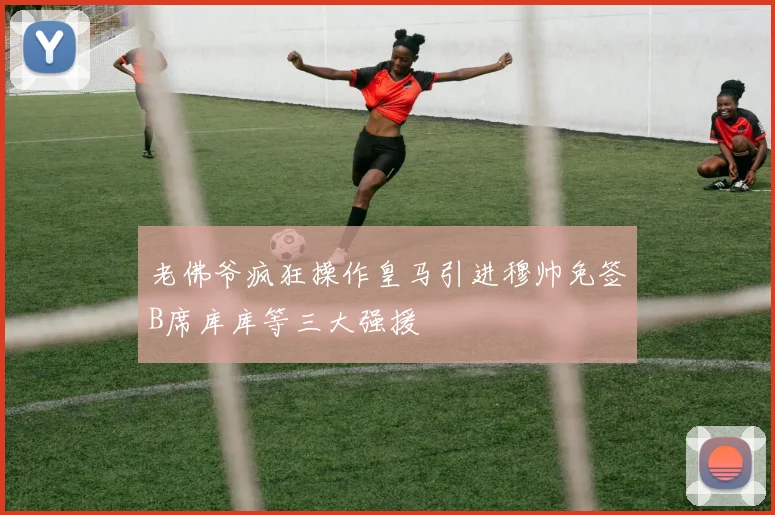 老佛爷疯狂操作皇马引进穆帅免签B席库库等三大强援