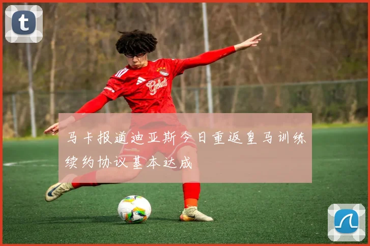 马卡报道迪亚斯今日重返皇马训练续约协议基本达成