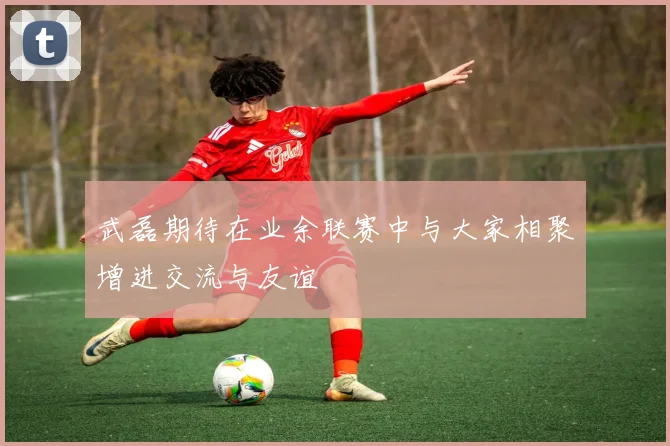 武磊期待在业余联赛中与大家相聚增进交流与友谊
