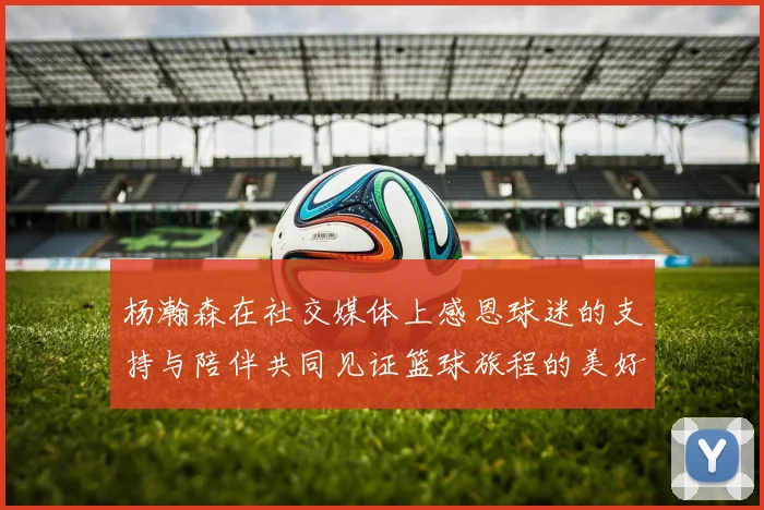 杨瀚森在社交媒体上感恩球迷的支持与陪伴共同见证篮球旅程的美好时刻