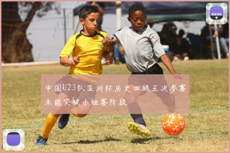 中国U23队亚洲杯历史回顾五次参赛未能突破小组赛阶段